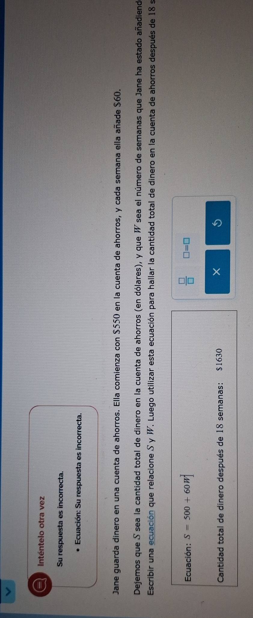 a Inténtelo otra vez 
Su respuesta es incorrecta. 
Ecuación: Su respuesta es incorrecta. 
Jane guarda dinero en una cuenta de ahorros. Ella comienza con $550 en la cuenta de ahorros, y cada semana ella añade $60. 
Dejemos que S sea la cantidad total de dinero en la cuenta de ahorros (en dólares), y que W sea el número de semanas que Jane ha estado añadiend 
Escribir una ecuación que relacione S y W. Luego utilizar esta ecuación para hallar la cantidad total de dinero en la cuenta de ahorros después de 18 s 
Ecuación: S=500+60W  □ /□   □ =□
Cantidad total de dinero después de 18 semanas: $1630
×