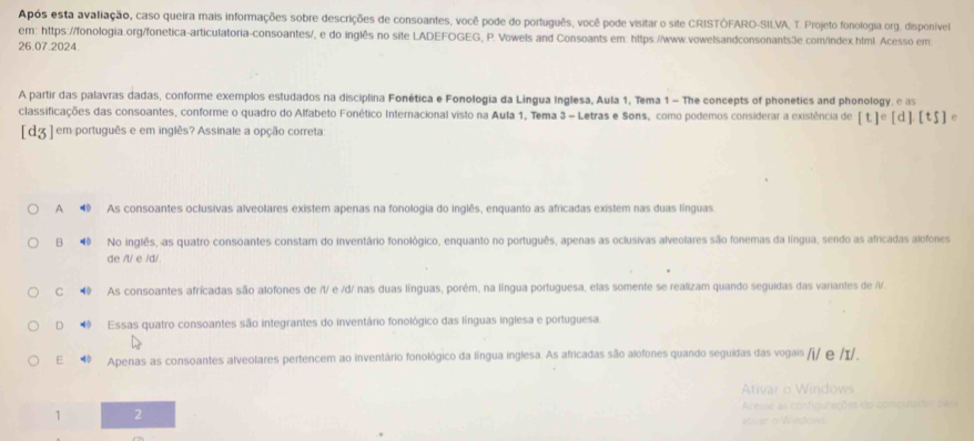 Após esta avaliação, caso queira mais informações sobre descrições de consoantes, você pode do português, você pode visitar o sile CRISTÓFARO-SILVA, T. Projeto fonologia.org, disponivel
em: https://fonologia.org/fonetica-articulatoria-consoantes/, e do inglês no site LADEFOGEG, P. Vowels and Consoants em: https://www.vowelsandconsonants3e.com/index.html. Acesso em
26.07.2024.
A partir das palavras dadas, conforme exemplos estudados na disciplina Fonética e Fonologia da Língua Inglesa, Aula 1, Tema 1 - The concepts of phonetics and phonology, e as
classificações das consoantes, conforme o quadro do Alfabeto Fonético Internacional visto na Aula 1, Tema 3 - Letras e Sons, como podemos considerar a existência de [t]^circ [d].[t5]^circ 
[dʒ ] em português e em inglês? Assinale a opção correta:
A  As consoantes oclusivas alveolares existem apenas na fonologia do inglês, enquanto as africadas existem nas duas línguas
B  No inglês, as quatro consoantes constam do inventário fonológico, enquanto no português, apenas as oclusivas alveolares são fonemas da língua, sendo as africadas alofones
de /t/ e /d/
C ◆ As consoantes afrícadas são alofones de /t/ e /d/ nas duas línguas, porém, na língua portuguesa, elas somente se realizam quando seguidas das variantes de /i/
D   Essas quatro consoantes são integrantes do inventário fonológico das línguas inglesa e portuguesa.
E Apenas as consoantes alveolares pertencem ao inventário fonológico da língua inglesa. As africadas são alofones quando seguidas das vogais /j/ e /I/.
tr    W     w  
lo computador pára
1 2