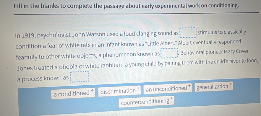 Fill in the blanks to complete the passage about early experimental work on conditioning. 
In 1919, psychologist John Watson used a loud clanging sound as stimulus to classically 
condition a fear of white rats in an infant known as “Little Albert.” Albert eventually responded 
fearfully to other white objects, a phenomenon known as beginarrayr ans =ns+ns=n+s=n+s=  s/2   s/2  ·s  frac n hline endarray . Behavioral pioneer Mary Cover 
Jones treated a phobia of white rabbits in a young child by pairing them with the child's favorite food, 
a process known as 
a conditioned discrimination an unconditioned generalization 
counterconditioning