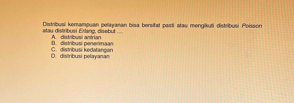 Distribusi kemampuan pelayanan bisa bersifat pasti atau mengikuti distribusi Poisson
atau distribusi Erlang, disebut ....
A. distribusi antrian
B. distribusi penerimaan
C. distribusi kedatangan
D. distribusi pelayanan