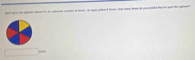 Zash spun the spinner below for an unknown number of times. He spun yellow 0 times. How many times do you predict that he spun she spinner? 
□  □  times