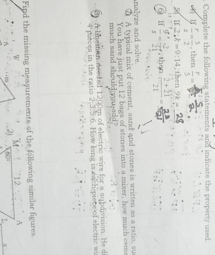 Complete the following statements and indicate the property used.
4 If  r/s = 5/2  , then  r/5 =  4/9 
5 If 2:k=9:14 , then 9k=
6 If  g/s = 2/21  , then  (2+21)/21 =
nalyze and solve.
⑦ A typical mix of cement, sand and stones is written as a ratio, sud
You have just put 12 bags of stones into a mixer, how much ceme
much sand should you add?
8 A lineman needed 1200m of electric wire for a subdivision. He di
4^4 pieces in the ratio 2:3:5:6. How long is each piece of electric wit
Find the missing meașurements of the following similar figures.
W
A
χ