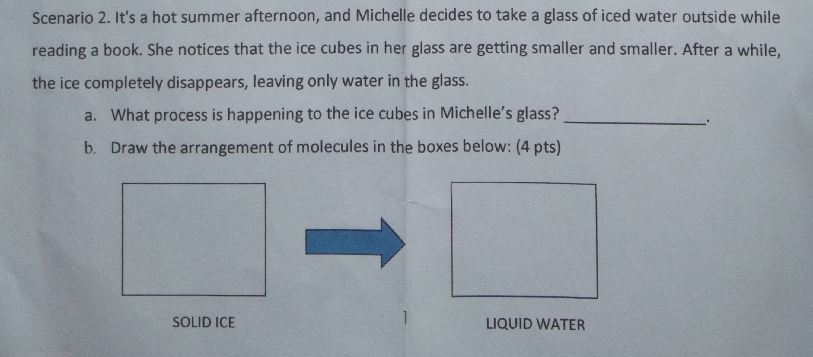 Scenario 2. It's a hot summer afternoon, and Michelle decides to take a glass of iced water outside while 
reading a book. She notices that the ice cubes in her glass are getting smaller and smaller. After a while, 
the ice completely disappears, leaving only water in the glass. 
a. What process is happening to the ice cubes in Michelle's glass?_ 
`. 
b. Draw the arrangement of molecules in the boxes below: (4 pts) 
1 
SOLID ICE LIQUID WATER