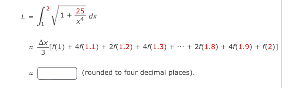 L=∈t _1^(2sqrt(1+frac 25)x^4)dx
approx  △ x/3 [f(1)+4f(1.1)+2f(1.2)+4f(1.3)+·s +2f(1.8)+4f(1.9)+f(2)]
approx □ (rounded to four decimal places).