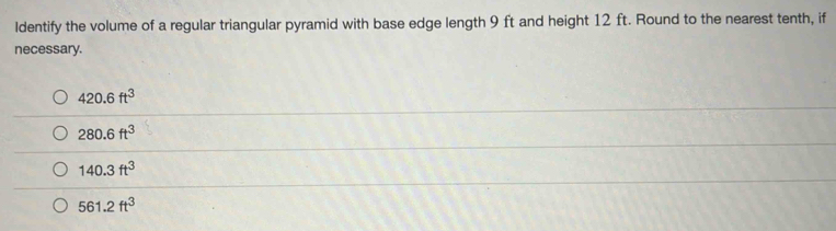 ldentify the volume of a regular triangular pyramid with base edge length 9 ft and height 12 ft. Round to the nearest tenth, if
necessary.
420.6ft^3
280.6ft^3
140.3ft^3
561.2ft^3