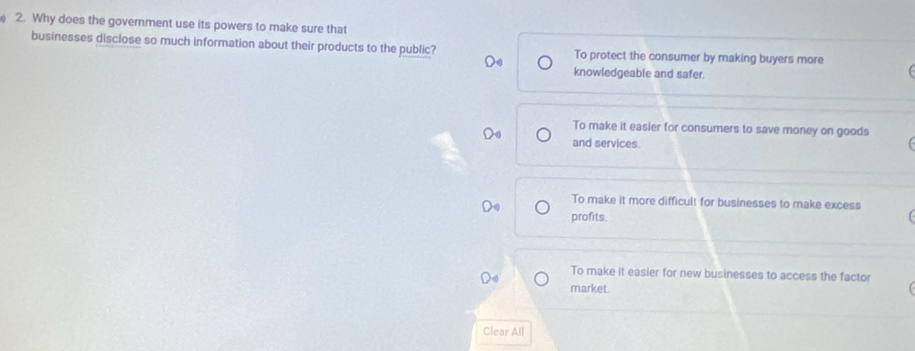 ) 2. Why does the government use its powers to make sure that
businesses disclose so much information about their products to the public? To protect the consumer by making buyers more
knowledgeable and safer.
To make it easier for consumers to save money on goods
and services.
To make it more difficult for businesses to make excess
profits.
To make it easier for new businesses to access the factor
market.
Clear All