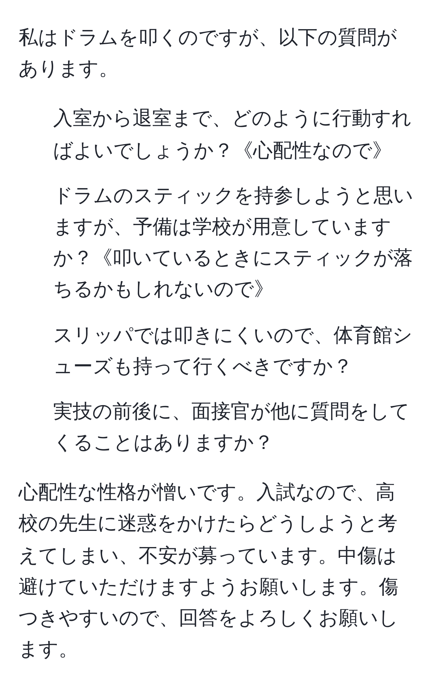 私はドラムを叩くのですが、以下の質問があります。

1. 入室から退室まで、どのように行動すればよいでしょうか？《心配性なので》
2. ドラムのスティックを持参しようと思いますが、予備は学校が用意していますか？《叩いているときにスティックが落ちるかもしれないので》
3. スリッパでは叩きにくいので、体育館シューズも持って行くべきですか？
4. 実技の前後に、面接官が他に質問をしてくることはありますか？

心配性な性格が憎いです。入試なので、高校の先生に迷惑をかけたらどうしようと考えてしまい、不安が募っています。中傷は避けていただけますようお願いします。傷つきやすいので、回答をよろしくお願いします。