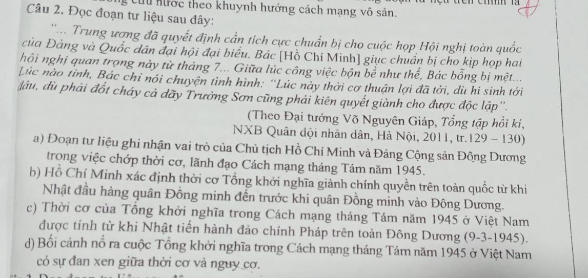 Cứu hước theo khuynh hướng cách mạng vô sản. 
Câu 2. Đọc đoạn tư liệu sau đây: 
' ... Trung ương đã quyết định cần tích cực chuẩn bị cho cuộc họp Hội nghị toàn quốc 
của Đảng và Quốc dân đại hội đại biểu. Bác [Hồ Chí Minh] giục chuẩn bị cho kịp họp hai 
hội nghị quan trọng này từ tháng 7... Giữa lúc công việc bộn bề như thế, Bác bổng bị mệt... 
Lúc nào tỉnh, Bác chỉ nói chuyện tình hình: ''Lúc này thời cơ thuận lợi đã tới, dù hi sinh tới 
đầu, dù phải đốt cháy cả dãy Trường Sơn cũng phải kiên quyết giành cho được độc lập''. 
(Theo Đại tướng Võ Nguyên Giáp, Tổng tập hồi ki, 
NXB Quân dội nhân dân, Hà Nội, 2011, tr.129 - 130 D 
a) Đoạn tư liệu ghi nhận vai trò của Chủ tịch Hồ Chí Minh và Đảng Cộng sản Đông Dương 
trong việc chớp thời cơ, lãnh đạo Cách mạng tháng Tám năm 1945. 
b) Hồ Chí Minh xác định thời cơ Tổng khởi nghĩa giành chính quyền trên toàn quốc từ khi 
Nhật đầu hàng quân Đồng minh đến trước khi quân Đồng minh vào Đông Dương. 
c) Thời cơ của Tổng khởi nghĩa trong Cách mạng tháng Tám năm 1945 ở Việt Nam 
được tính từ khi Nhật tiến hành đảo chính Pháp trên toàn Đông Dương (9-3-1945). 
d) Bối cảnh nổ ra cuộc Tổng khởi nghĩa trong Cách mạng tháng Tám năm 1945 ở Việt Nam 
có sự đan xen giữa thời cơ và nguy cơ.