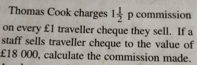 Thomas Cook charges 1 1/2 pcomn hission 
on every £1 traveller cheque they sell. If a 
staff sells traveller cheque to the value of
£18 000, calculate the commission made.