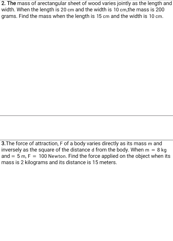 The mass of arectangular sheet of wood varies jointly as the length and 
width. When the length is 20 cm and the width is 10 cm,the mass is 200
grams. Find the mass when the length is 15 cm and the width is 10 cm. 
3.The force of attraction, F of a body varies directly as its mass m and 
inversely as the square of the distance d from the body. When m=8kg
and =5m, F=100 Newton. Find the force applied on the object when its 
mass is 2 kilograms and its distance is 15 meters.