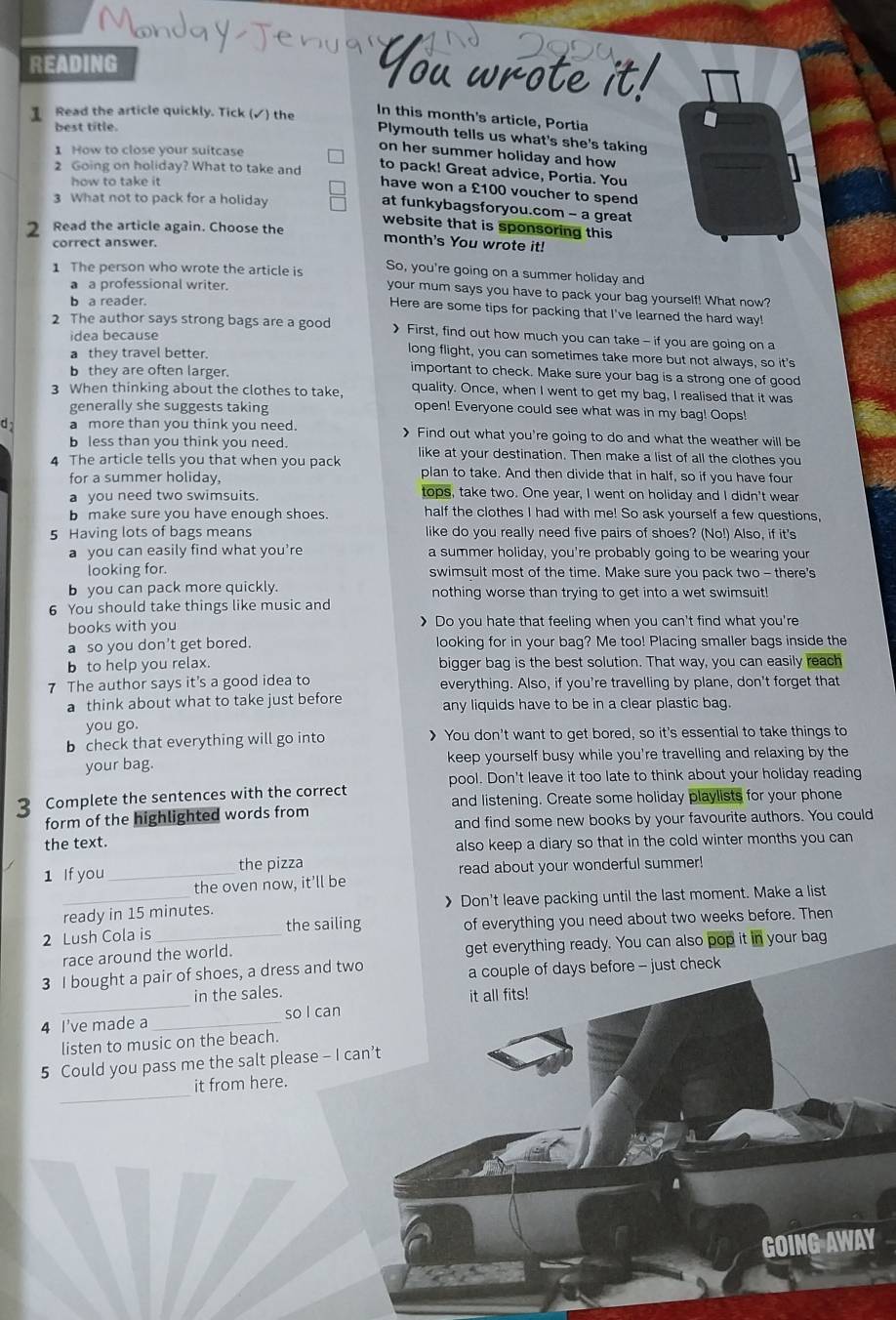 READING
You wrote it!
1 Read the article quickly. Tick (✓) the
In this month's article, Portia
best title.
Plymouth tells us what's she's taking
1 How to close your suitcase
on her summer holiday and how
2 Going on holiday? What to take and to pack! Great advice, Portia. You
how to take it
have won a £100 voucher to spend
3 What not to pack for a holiday
at funkybagsforyou.com - a great
website that is sponsoring this
2 Read the article again. Choose the month's You wrote it!
correct answer.
1 The person who wrote the article is So, you're going on a summer holiday and
a a professional writer.
your mum says you have to pack your bag yourself! What now?
b a reader.
Here are some tips for packing that I've learned the hard way!
2 The author says strong bags are a good > First, find out how much you can take - if you are going on a
idea because long flight, you can sometimes take more but not always, so it's
a they travel better.
b they are often larger.
important to check. Make sure your bag is a strong one of good
3 When thinking about the clothes to take, quality. Once, when I went to get my bag, I realised that it was
generally she suggests taking
open! Everyone could see what was in my bag! Oops!
d a more than you think you need. 》 Find out what you're going to do and what the weather will be
b less than you think you need.
4 The article tells you that when you pack like at your destination. Then make a list of all the clothes you
for a summer holiday,
plan to take. And then divide that in half, so if you have four
a you need two swimsuits. tops, take two. One year, I went on holiday and I didn't wear
b make sure you have enough shoes. half the clothes I had with me! So ask yourself a few questions,
5 Having lots of bags means like do you really need five pairs of shoes? (No!) Also, if it's
a you can easily find what you’re a summer holiday, you're probably going to be wearing your
looking for. swimsuit most of the time. Make sure you pack two - there's
b you can pack more quickly. nothing worse than trying to get into a wet swimsuit!
6 You should take things like music and
books with you 》 Do you hate that feeling when you can't find what you're
a so you don't get bored. looking for in your bag? Me too! Placing smaller bags inside the
b to help you relax. bigger bag is the best solution. That way, you can easily reach
7 The author says it's a good idea to everything. Also, if you're travelling by plane, don't forget that
a think about what to take just before any liquids have to be in a clear plastic bag.
you go.
b check that everything will go into > You don't want to get bored, so it's essential to take things to
your bag. keep yourself busy while you're travelling and relaxing by the
pool. Don't leave it too late to think about your holiday reading
3 Complete the sentences with the correct and listening. Create some holiday playlists for your phone
form of the highlighted words from
and find some new books by your favourite authors. You could
the text. also keep a diary so that in the cold winter months you can
the pizza read about your wonderful summer!
1 If you _the oven now, it’ll be
_ready in 15 minutes. 》 Don't leave packing until the last moment. Make a list
2 Lush Cola is _the sailing of everything you need about two weeks before. Then
race around the world. get everything ready. You can also pop it in your bag
3 I bought a pair of shoes, a dress and two a couple of days before - just check
_
in the sales.
it all fits!
4 I've made a_ so l can
listen to music on the beach.
5 Could you pass me the salt please - I can’t
_
it from here.
GOING AWAY