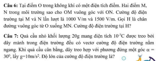 Tại điểm O trong không khí có một điện tích điểm. Hai điểm M, 
N trong môi trường sao cho OM vuông góc với ON. Cường độ điện 
trường tại M và N lần lượt là 1000 V/m và 1500 V/m. Gọi H là chân 
đường vuông góc từ O xuống MN. Cường độ điện trường tại H? 
Câu 7: Quả cầu nhỏ khối lượng 20g mang điện tích 10^(-7)C được treo bởi 
dây mảnh trong điện trường đều có vectơ cường độ điện trường nằm 
ngang. Khi quả cầu cân bằng, dây treo hợp với phương đứng một góc alpha =
30° ?, lầy g=10m/s^2. Độ lớn của cường độ điện trường là?