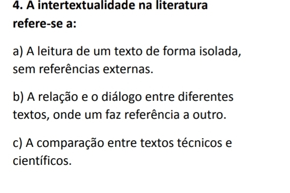 A intertextualidade na literatura
refere-se a:
a) A leitura de um texto de forma isolada,
sem referências externas.
b) A relação e o diálogo entre diferentes
textos, onde um faz referência a outro.
c) A comparação entre textos técnicos e
científicos.