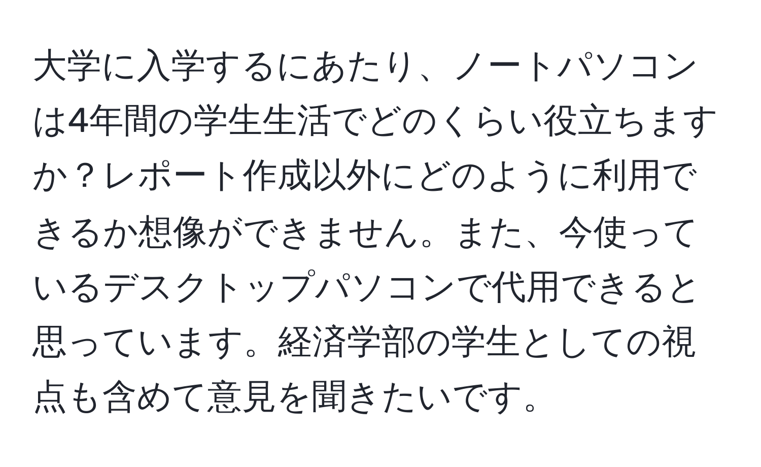 大学に入学するにあたり、ノートパソコンは4年間の学生生活でどのくらい役立ちますか？レポート作成以外にどのように利用できるか想像ができません。また、今使っているデスクトップパソコンで代用できると思っています。経済学部の学生としての視点も含めて意見を聞きたいです。