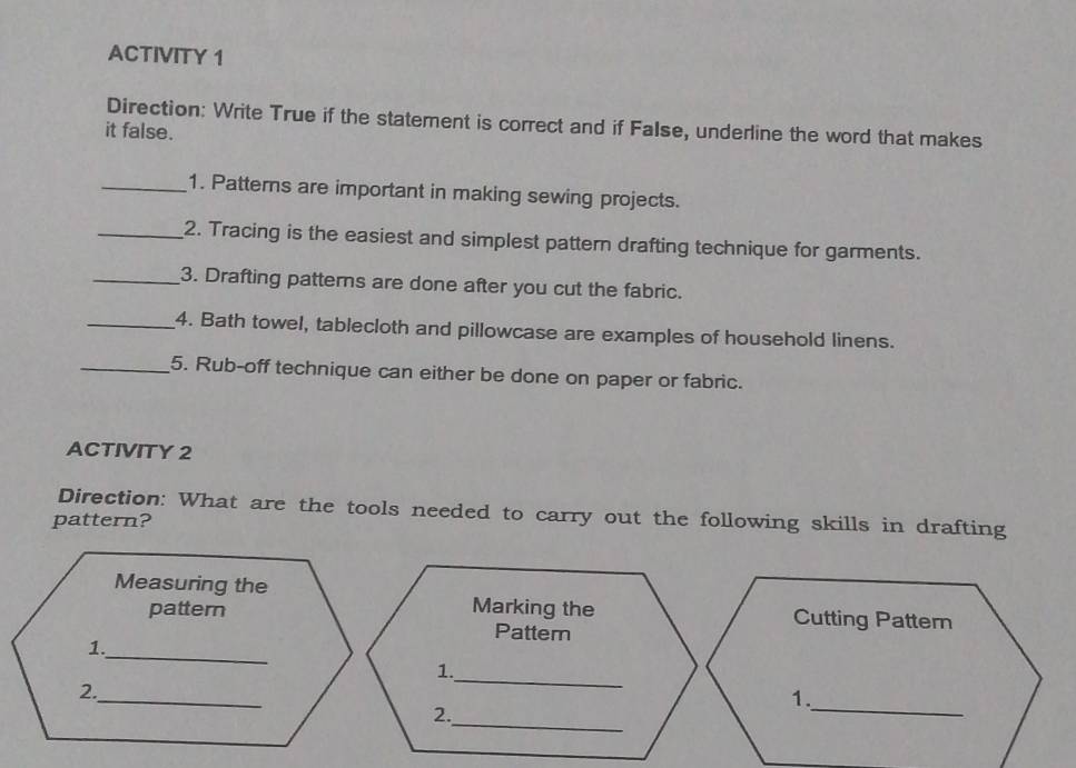 ACTIVITY 1 
Direction: Write True if the statement is correct and if False, underline the word that makes 
it false. 
_1. Patterns are important in making sewing projects. 
_2. Tracing is the easiest and simplest pattern drafting technique for garments. 
_3. Drafting patterns are done after you cut the fabric. 
_4. Bath towel, tablecloth and pillowcase are examples of household linens. 
_5. Rub-off technique can either be done on paper or fabric. 
ACTIVITY 2 
Direction: What are the tools needed to carry out the following skills in drafting 
pattern? 
Measuring the Cutting Pattern 
pattern Marking the 
Pattern 
1._ 
_ 
1. 
_ 
2._ 
1. 
_ 
2.