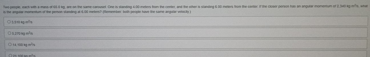 Two people, each with a mass of 65.0 kg, are on the same carousel. One is standing 4.00 meters from the center, and the other is standing 6.00 meters from the center. If the closer person has an angular momentum of 2,340 kg m²/s s, what
is the angular momentum of the person standing at 6.00 meters? (Remember: both people have the same angular velocity.)
3,510 kg m²/s
5,270 kg m²/s
14.100 kg m²/s