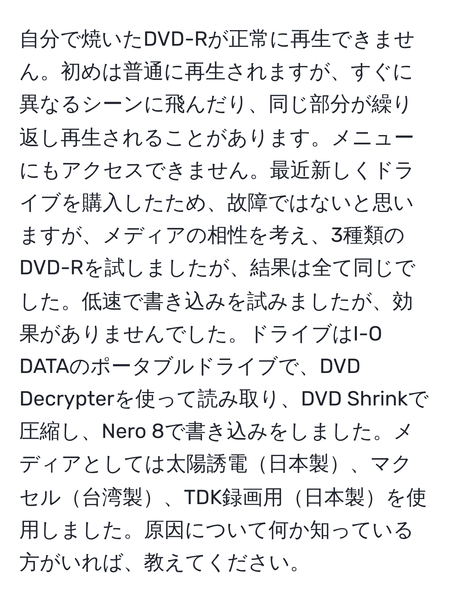 自分で焼いたDVD-Rが正常に再生できません。初めは普通に再生されますが、すぐに異なるシーンに飛んだり、同じ部分が繰り返し再生されることがあります。メニューにもアクセスできません。最近新しくドライブを購入したため、故障ではないと思いますが、メディアの相性を考え、3種類のDVD-Rを試しましたが、結果は全て同じでした。低速で書き込みを試みましたが、効果がありませんでした。ドライブはI-O DATAのポータブルドライブで、DVD Decrypterを使って読み取り、DVD Shrinkで圧縮し、Nero 8で書き込みをしました。メディアとしては太陽誘電日本製、マクセル台湾製、TDK録画用日本製を使用しました。原因について何か知っている方がいれば、教えてください。