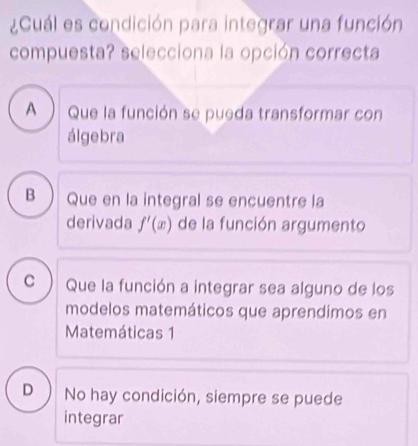 ¿Cuál es condición para integrar una función
compuesta? selecciona la opción correcta
A ) Que la función se pueda transformar con
álgebra
B Que en la integral se encuentre la
derivada f'(x) de la función argumento
c ) Que la función a integrar sea alguno de los
modelos matemáticos que aprendimos en
Matemáticas 1
D ) No hay condición, siempre se puede
integrar