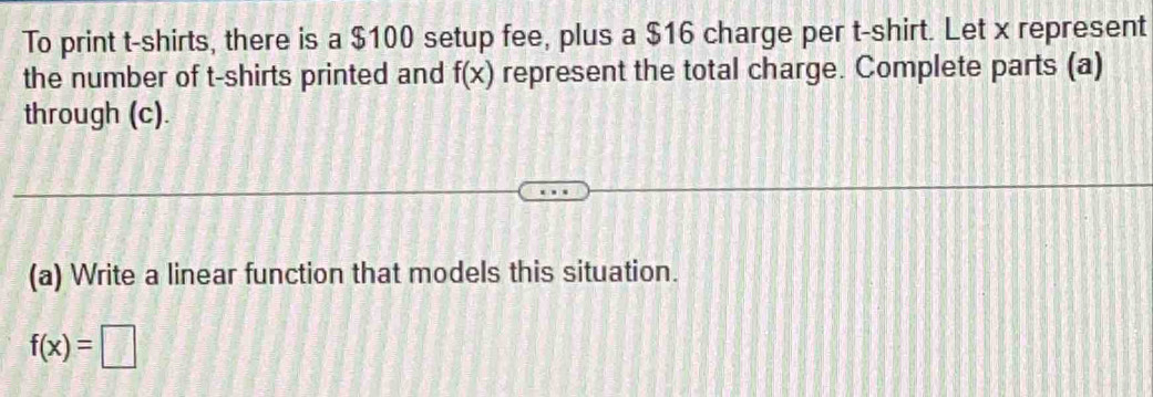 To print t-shirts, there is a $100 setup fee, plus a $16 charge per t-shirt. Let x represent 
the number of t-shirts printed and f(x) represent the total charge. Complete parts (a) 
through (c). 
(a) Write a linear function that models this situation.
f(x)=□