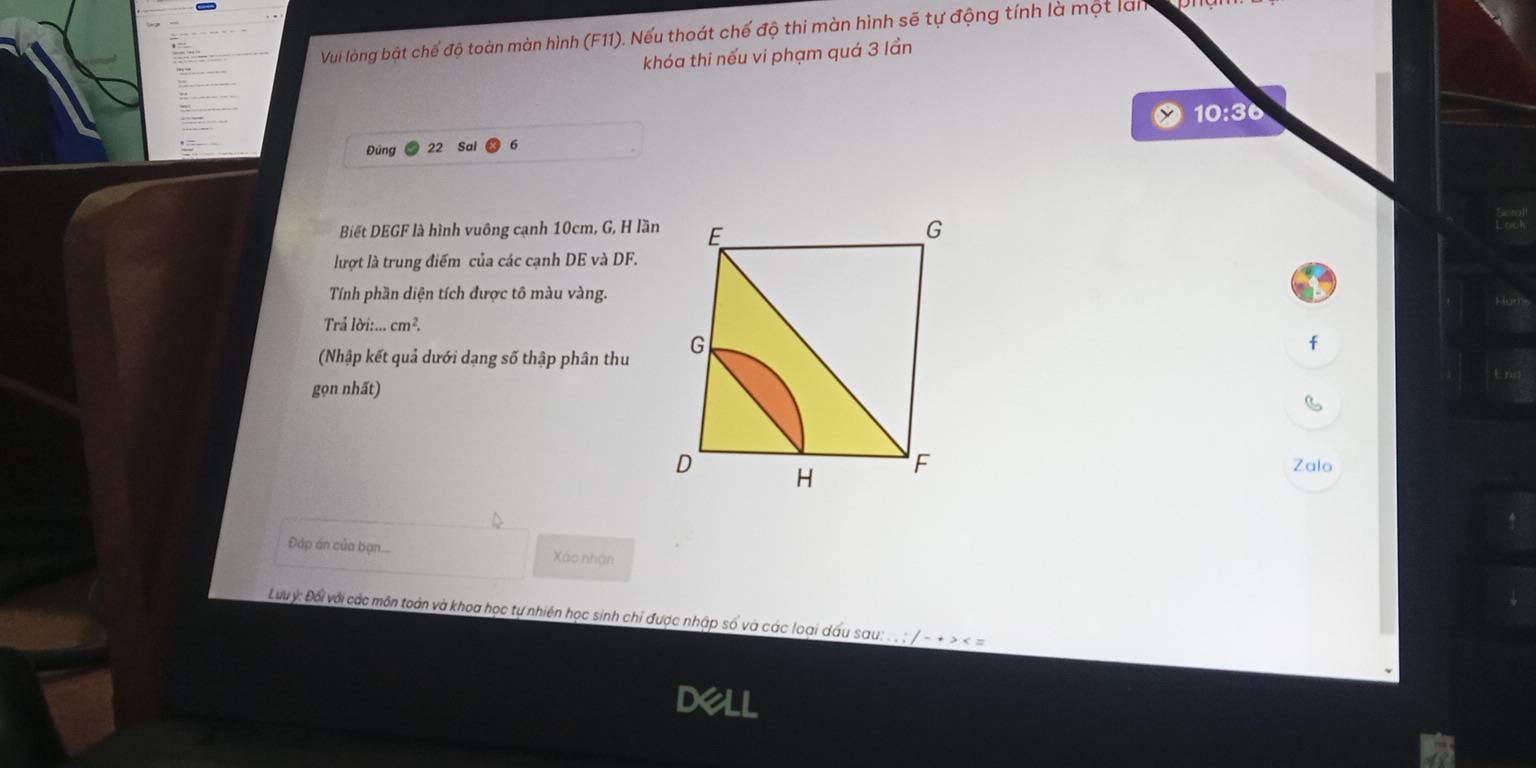 Vui lòng bật chế độ toàn màn hình (F11). Nếu thoát chế độ thi màn hình sẽ tự động tính là một làn 
khóa thi nếu vi phạm quá 3 lần
10:36
Đúng 22 Sai 
Biết DEGF là hình vuông cạnh 10cm, G, H lần 
lượt là trung điểm của các cạnh DE và DF. 
Tính phần diện tích được tô màu vàng. 
Trả loi:...cm^2. 
(Nhập kết quả dưới dạng số thập phân thu 
f 
gọn nhất) 
Zalo 
Đáp án của bạn... Xác nhận 
Lưuý: Đối với các môn toàn và khoa học tự nhiên học sinh chỉ được nhập số và các loại dấu sau: . . : / - + > < =