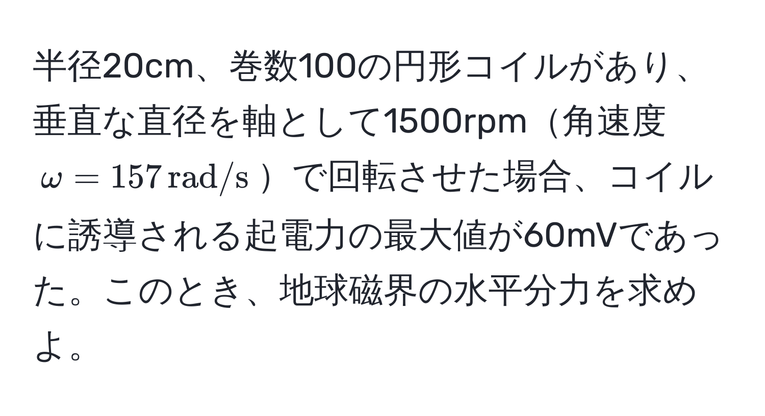 半径20cm、巻数100の円形コイルがあり、垂直な直径を軸として1500rpm角速度 $omega = 157 , rad/s$で回転させた場合、コイルに誘導される起電力の最大値が60mVであった。このとき、地球磁界の水平分力を求めよ。