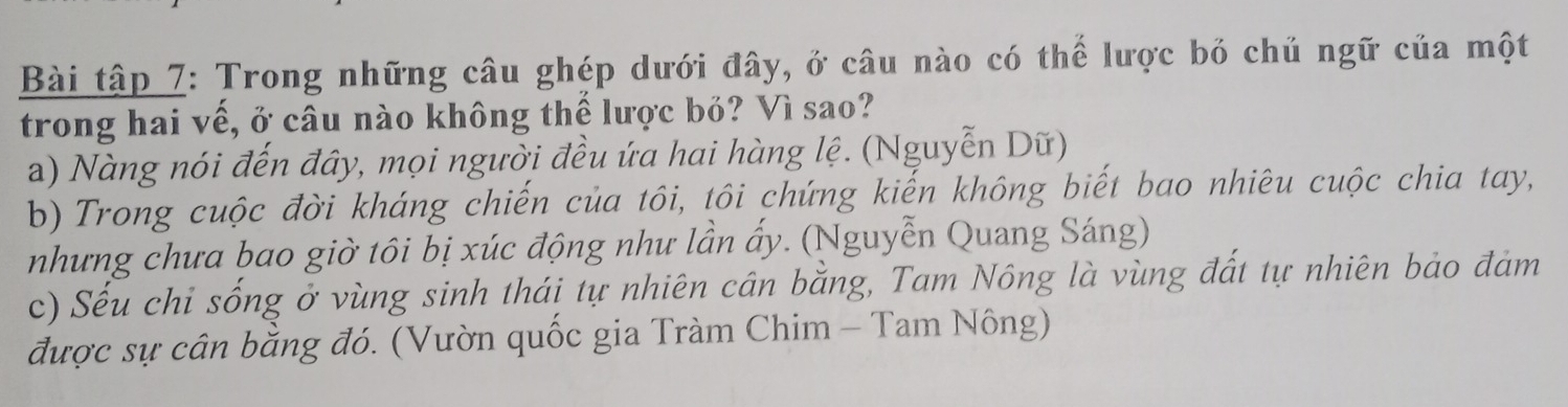 Bài tập 7: Trong những câu ghép dưới đây, ở câu nào có thể lược bỏ chủ ngữ của một
trong hai vế, ở câu nào không thế lược bỏ? Vì sao?
a) Nàng nói đến đây, mọi người đều ứa hai hàng lệ. (Nguyễn Dữ)
b) Trong cuộc đời kháng chiến của tôi, tôi chứng kiến không biết bao nhiêu cuộc chia tay,
nhưng chưa bao giờ tôi bị xúc động như lần ẩy. (Nguyễn Quang Sáng)
c) Sếu chỉ sống ở vùng sinh thái tự nhiên cân bằng, Tam Nông là vùng đất tự nhiên bảo đảm
được sự cân bằng đó. (Vườn quốc gia Tràm Chim - Tam Nông)