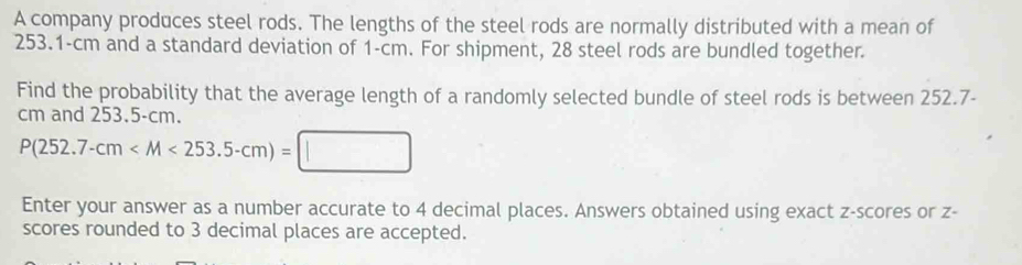 A company produces steel rods. The lengths of the steel rods are normally distributed with a mean of
253.1-cm and a standard deviation of 1-cm. For shipment, 28 steel rods are bundled together. 
Find the probability that the average length of a randomly selected bundle of steel rods is between 252.7-
cm and 253.5-cm.
P(252.7-cm
Enter your answer as a number accurate to 4 decimal places. Answers obtained using exact z-scores or z - 
scores rounded to 3 decimal places are accepted.