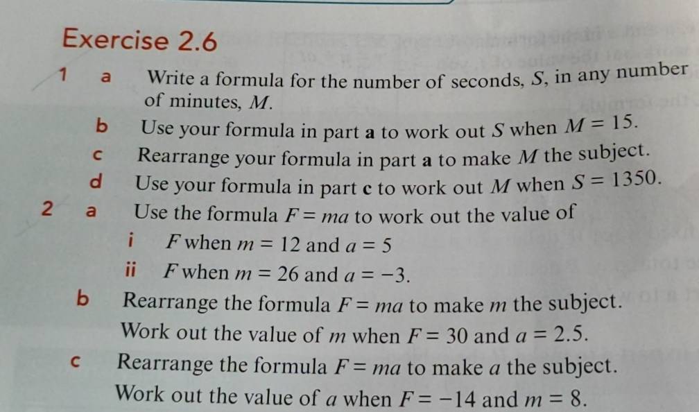 a Write a formula for the number of seconds, S, in any number 
of minutes, M. 
b Use your formula in part a to work out S when M=15. 
c Rearrange your formula in part a to make M the subject. 
d Use your formula in part c to work out M when S=1350. 
2 a Use the formula F=ma to work out the value of 
i F when m=12 and a=5
ⅱ F when m=26 and a=-3. 
b Rearrange the formula F= ma to make m the subject. 
Work out the value of m when F=30 and a=2.5. 
c Rearrange the formula F=ma to make a the subject. 
Work out the value of a when F=-14 and m=8.