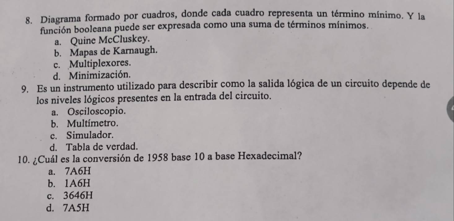 Diagrama formado por cuadros, donde cada cuadro representa un término mínimo. Y la
función booleana puede ser expresada como una suma de términos mínimos.
a. Quine McCluskey.
b. Mapas de Karnaugh.
c. Multiplexores.
d. Minimización.
9. Es un instrumento utilizado para describir como la salida lógica de un circuito depende de
los niveles lógicos presentes en la entrada del circuito.
a. Osciloscopio.
b. Multímetro.
c. Simulador.
d. Tabla de verdad.
10. ¿Cuál es la conversión de 1958 base 10 a base Hexadecimal?
a. 7A6H
b. 1A6H
c. 3646H
d. 7A5H