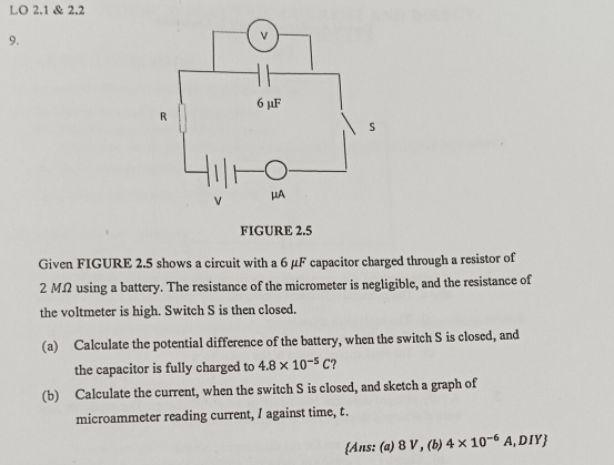 LO 2.1 & 2.2 
9. 
Given FIGURE 2.5 shows a circuit with a 6 μF capacitor charged through a resistor of
2 MΩ using a battery. The resistance of the micrometer is negligible, and the resistance of 
the voltmeter is high. Switch S is then closed. 
(a) Calculate the potential difference of the battery, when the switch S is closed, and 
the capacitor is fully charged to 4.8* 10^(-5)C
(b) Calculate the current, when the switch S is closed, and sketch a graph of 
microammeter reading current, I against time, t. 
Ans: (a) 8 V , (b) 4* 10^(-6)A,DIY