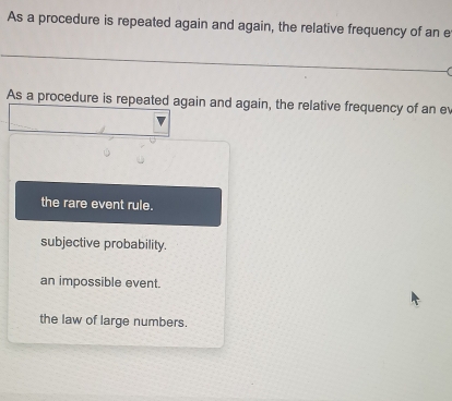 As a procedure is repeated again and again, the relative frequency of an e
As a procedure is repeated again and again, the relative frequency of an ev
the rare event rule.
subjective probability.
an impossible event.
the law of large numbers.