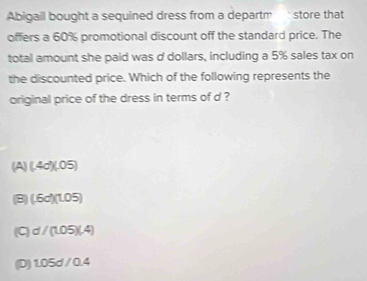 Abigail bought a sequined dress from a departm store that
offers a 60% promotional discount off the standard price. The
total amount she paid was d dollars, including a 5% sales tax on
the discounted price. Which of the following represents the
original price of the dress in terms of d ?
(A) (.4d)(.05)
(B (.6d)(1.05)
C d/(1.05)(.4)
(D) 1.05d/0.4