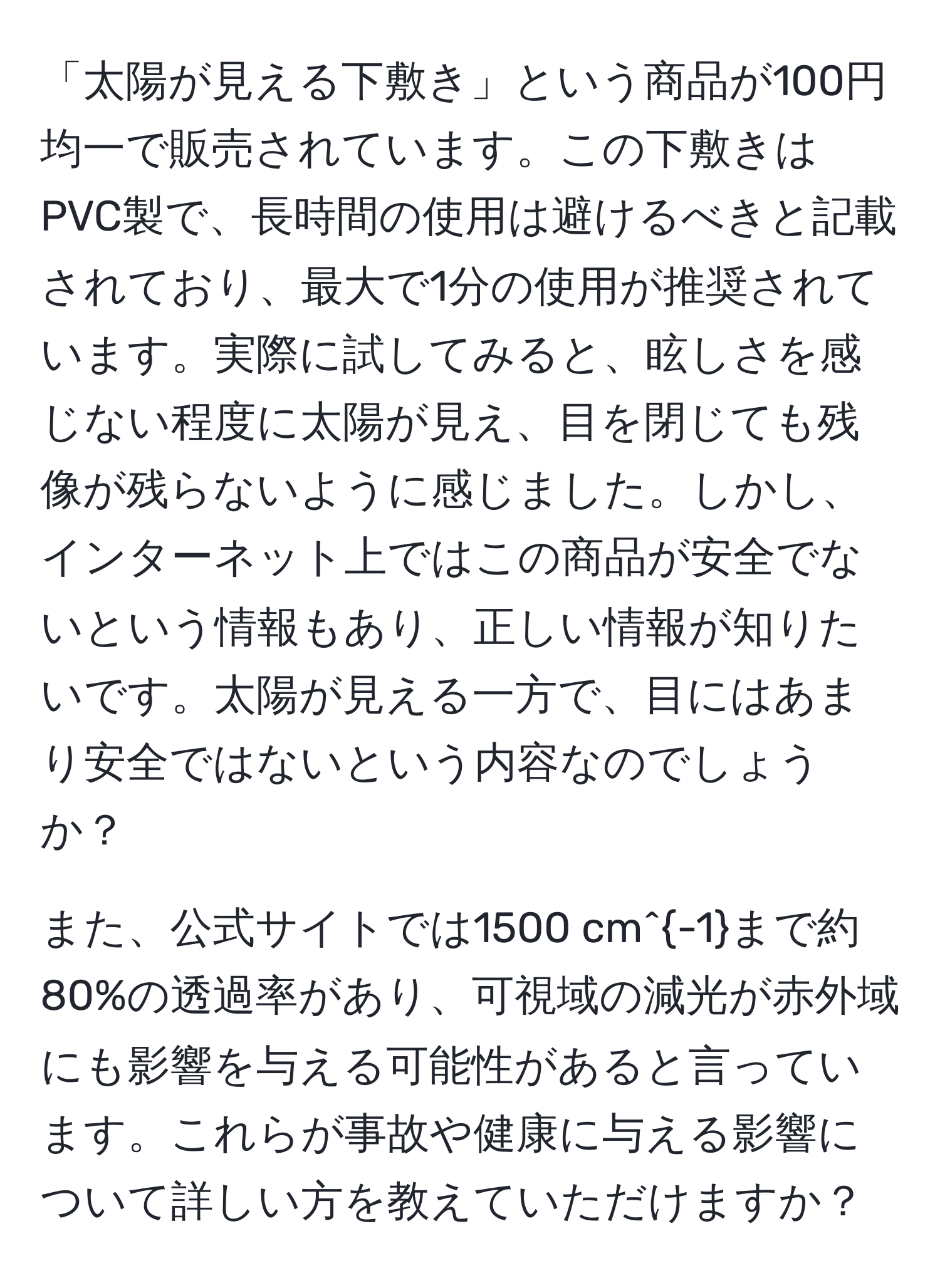 「太陽が見える下敷き」という商品が100円均一で販売されています。この下敷きはPVC製で、長時間の使用は避けるべきと記載されており、最大で1分の使用が推奨されています。実際に試してみると、眩しさを感じない程度に太陽が見え、目を閉じても残像が残らないように感じました。しかし、インターネット上ではこの商品が安全でないという情報もあり、正しい情報が知りたいです。太陽が見える一方で、目にはあまり安全ではないという内容なのでしょうか？

また、公式サイトでは1500 cm^(-1)まで約80%の透過率があり、可視域の減光が赤外域にも影響を与える可能性があると言っています。これらが事故や健康に与える影響について詳しい方を教えていただけますか？