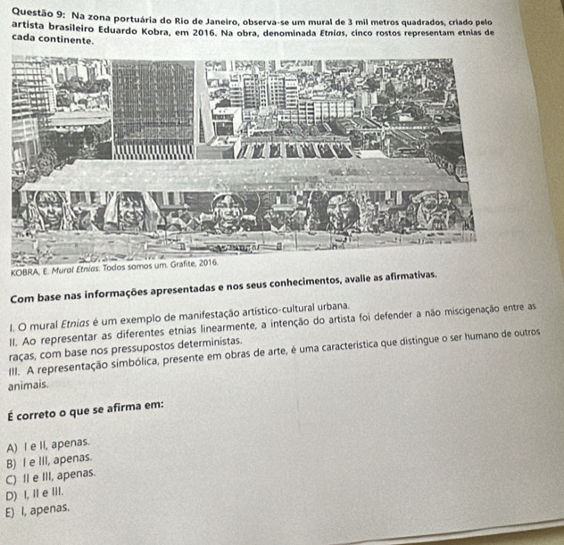 Na zona portuária do Rio de Janeiro, observa-se um mural de 3 mil metros quadrados, criado pelo
artista brasileiro Eduardo Kobra, em 2016. Na obra, denominada Etnias, cinco rostos representam etnias de
cada continente.
KOBRA, E. Mural Et
Com base nas informações apresentadas e nos seus conhecimentos, avalie as afirmativas.
I. O mural Etnias é um exemplo de manifestação artístico-cultural urbana.
II. Ao representar as diferentes etnias linearmente, a intenção do artista foi defender a não miscigenação entre as
raças, com base nos pressupostos deterministas.
III. A representação simbólica, presente em obras de arte, é uma característica que distingue o ser humano de outros
animais.
É correto o que se afirma em:
A) I e II, apenas.
B) I e III, apenas.
C) II e III, apenas.
D) I, Il e lil.
E) I, apenas.