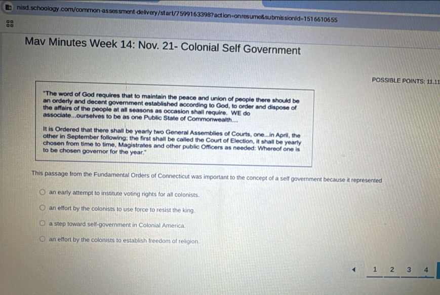 sessment-deliv ery/start/7599163398?action=onresume&submissionId=1516610655
□□
□ □
Mav Minutes Week 14: Nov. 21- Colonial Self Government
POSSIBLE POINTS: 11.11
"The word of God requires that to maintain the peace and union of people there should be
an orderly and decent government established according to God, to order and dispose of
the affairs of the people at all seasons as occasion shall require. WE do
associate...ourselves to be as one Public State of Commonwealth...
It is Ordered that there shall be yearly two General Assemblies of Courts, one...in April, the
other in September following; the first shall be called the Court of Election, it shall be yearly
chosen from time to time, Magistrates and other public Officers as needed: Whereof one is
to be chosen governor for the year."
This passage from the Fundamental Orders of Connecticut was important to the concept of a self government because it represented
an early attempt to institute voting rights for all colonists.
an effort by the colonists to use force to resist the king.
a step toward self-government in Colonial America.
an effort by the colonists to establish freedom of religion.
1 2 3 4