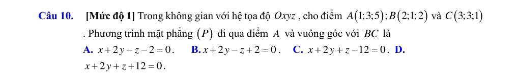 [Mức độ 1] Trong không gian với hệ tọa độ Oxyz , cho điểm A(1;3;5); B(2;1;2) và C(3;3;1). Phương trình mặt phẳng (P) đi qua điểm A và vuông góc với BC là
A. x+2y-z-2=0. B. x+2y-z+2=0. C. x+2y+z-12=0. D.
x+2y+z+12=0.