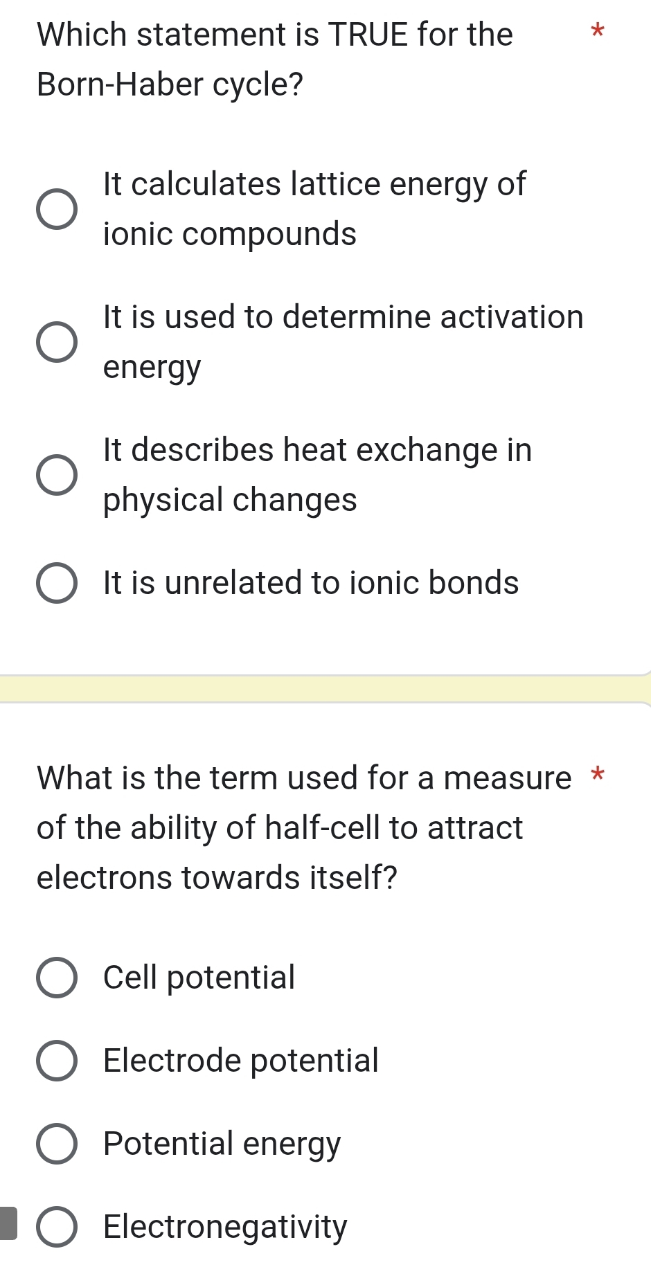 Which statement is TRUE for the
*
Born-Haber cycle?
It calculates lattice energy of
ionic compounds
It is used to determine activation
energy
It describes heat exchange in
physical changes
It is unrelated to ionic bonds
What is the term used for a measure *
of the ability of half-cell to attract
electrons towards itself?
Cell potential
Electrode potential
Potential energy
Electronegativity