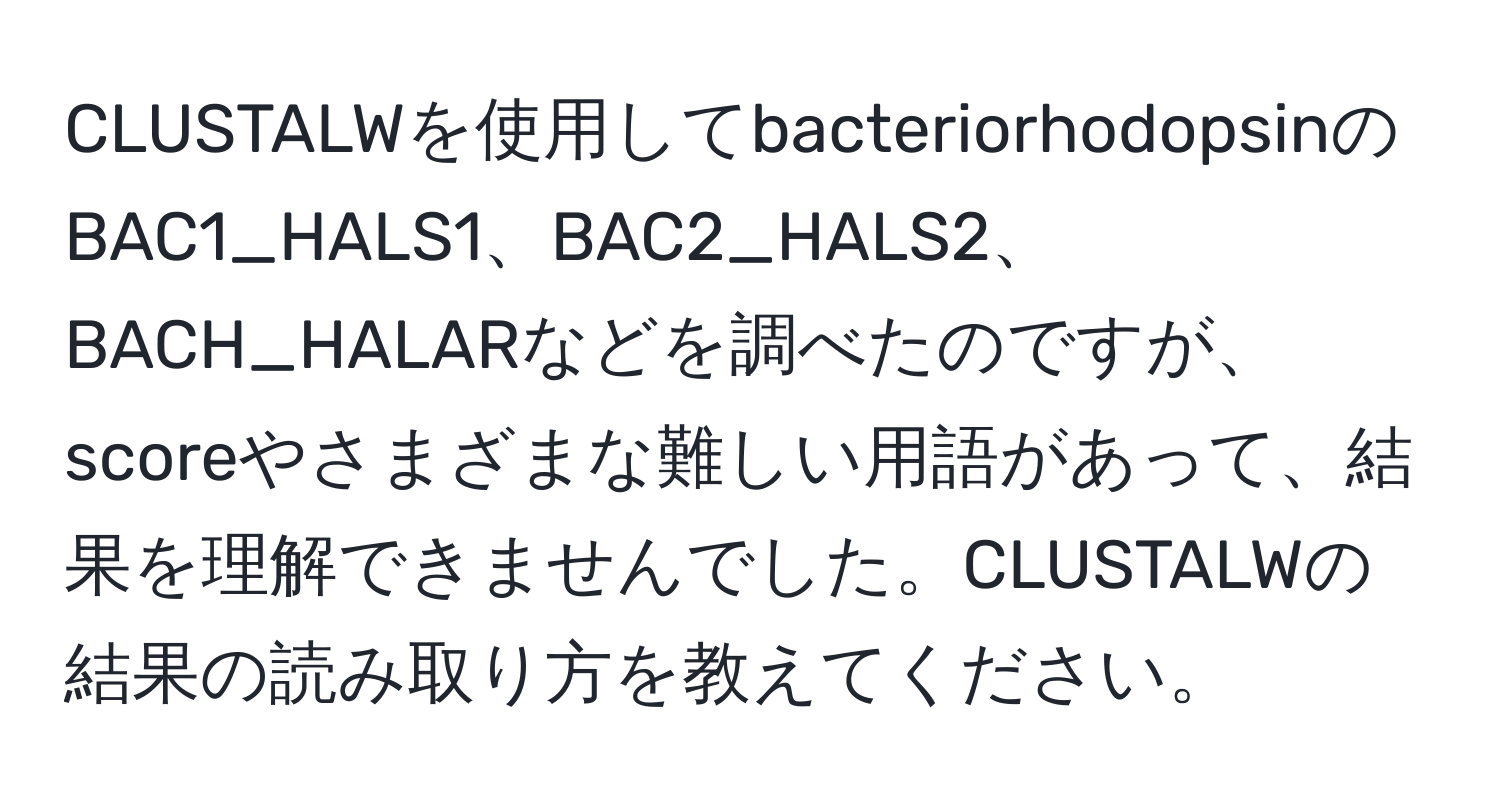 CLUSTALWを使用してbacteriorhodopsinのBAC1_HALS1、BAC2_HALS2、BACH_HALARなどを調べたのですが、scoreやさまざまな難しい用語があって、結果を理解できませんでした。CLUSTALWの結果の読み取り方を教えてください。