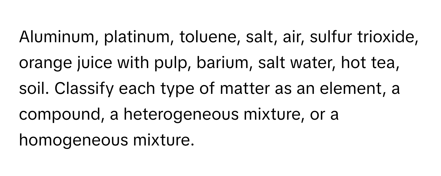 Aluminum, platinum, toluene, salt, air, sulfur trioxide, orange juice with pulp, barium, salt water, hot tea, soil. Classify each type of matter as an element, a compound, a heterogeneous mixture, or a homogeneous mixture.