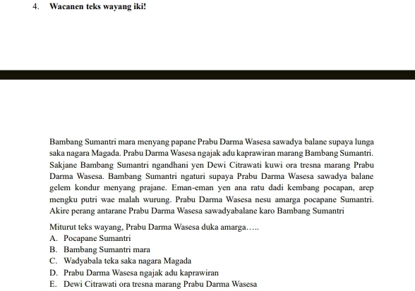 Wacanen teks wayang iki!
Bambang Sumantri mara menyang papane Prabu Darma Wasesa sawadya balane supaya lunga
saka nagara Magada. Prabu Darma Wasesa ngajak adu kaprawiran marang Bambang Sumantri.
Sakjane Bambang Sumantri ngandhani yen Dewi Citrawati kuwi ora tresna marang Prabu
Darma Wasesa. Bambang Sumantri ngaturi supaya Prabu Darma Wasesa sawadya balane
gelem kondur menyang prajane. Eman-eman yen ana ratu dadi kembang pocapan, arep
mengku putri wae malah wurung. Prabu Darma Wasesa nesu amarga pocapane Sumantri.
Akire perang antarane Prabu Darma Wasesa sawadyabalane karo Bambang Sumantri
Miturut teks wayang, Prabu Darma Wasesa duka amarga….
A. Pocapane Sumantri
B. Bambang Sumantri mara
C. Wadyabala teka saka nagara Magada
D. Prabu Darma Wasesa ngajak adu kaprawiran
E. Dewi Citrawati ora tresna marang Prabu Darma Wasesa