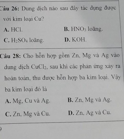 Dung dịch nào sau đây tác dụng được
với kim loại Cu?
A. HCl. B. HNO₃ loãng.
C. H_2SO_4 loãng. D. KOH.
Câu 28: Cho hỗn hợp gồm Zn, Mg và Ag vào
dung dịch CuCl₂, sau khi các phản ứng xảy ra
hoàn toàn, thu dược hỗn hợp ba kim loại. Vậy
ba kim loại đó là
A. Mg, Cu và Ag. B. Zn, Mg và Ag.
C. Zn, Mg và Cu. D. Zn, Ag và Cu.