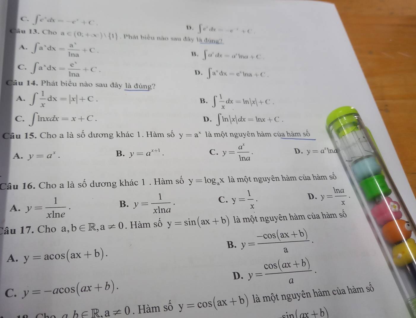 C. ∈t e^xdx=-e^x+C. ∈t e^xdx=-e^(-x)+C.
D.
Câu 13. Cho a∈ (0;+∈fty ) 1 Phát biểu não sau đây là 46ng?
A. ∈t a^(wedge)dx= a^(wedge)/ln a +C.
B. ∈t a^xdx=a^xln a+C.
C. ∈t a^xdx= e^x/ln a +C.
D. ∈t a^xdx=e^xln a+C.
Câu 14. Phát biểu nào sau dây là đúng?
A. ∈t  1/x dx=|x|+C.
B. ∈t  1/x dx=ln |x|+C.
C. ∈t ln xdx=x+C. ∈t ln |x|dx=ln x+C.
D.
Câu 15. Cho a là số dương khác 1. Hàm số y=a^x * là một nguyên hàm của hàm số
B.
A. y=a^x. y=a^(x+1). C. y= a^x/ln a . D. y=a^xln a
Câu 16. Cho a là số dương khác 1 . Hàm số y=log _ax là một nguyên hàm của hàm số
A. y= 1/xln e .
B. y= 1/xln a .
C. y= 1/x .
D. y= ln a/x .
Câu 17. Cho a,b∈ R,a!= 0. Hàm số y=sin (ax+b) là một nguyên hàm của hàm số
A. y=acos (ax+b).
B. y= (-cos (ax+b))/a .
D. y= (cos (ax+b))/a .
C. y=-acos (ax+b).
ab∈ R,a!= 0. Hàm số y=cos (ax+b) là một nguyên hàm của hàm số
sin (ax+b)