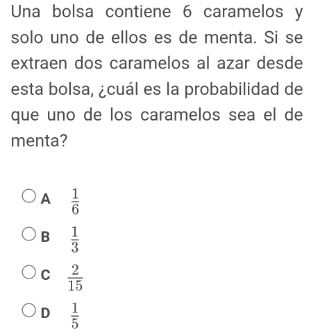 Una bolsa contiene 6 caramelos y
solo uno de ellos es de menta. Si se
extraen dos caramelos al azar desde
esta bolsa, ¿cuál es la probabilidad de
que uno de los caramelos sea el de
menta?
A  1/6 
B  1/3 
C  2/15 
D  1/5 