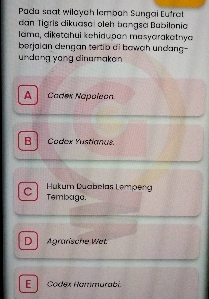 Pada saat wilayah lembah Sungai Eufrat
dan Tigris dikuasai oleh bangsa Babilonia
lama, diketahui kehidupan masyarakatnya
berjalan dengan tertib di bawah undang-
undang yang dinamakan
A Codex Napoleon.
B Codex Yustianus.
Hukum Duabelas Lempeng
C Tembaga.
D Agrarische Wet.
E Codex Hammurabi.