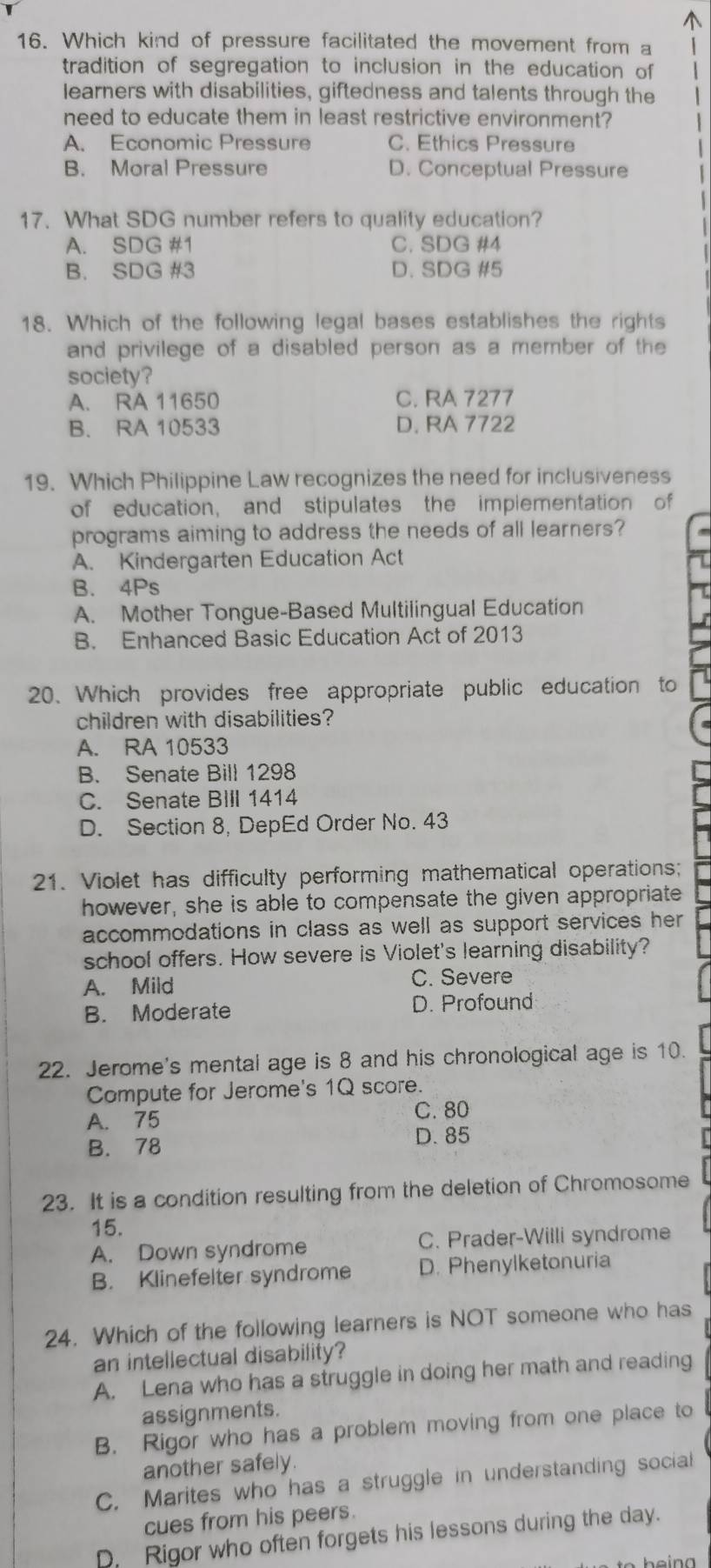 Which kind of pressure facilitated the movement from a 1
tradition of segregation to inclusion in the education of
learners with disabilities, giftedness and talents through the
need to educate them in least restrictive environment?
A. Economic Pressure C. Ethics Pressure
B. Moral Pressure D. Conceptual Pressure
17. What SDG number refers to quality education?
A. SDG #1 C. SDG #4
B. SDG #3 D. SDG #5
18. Which of the following legal bases establishes the rights
and privilege of a disabled person as a member of the
society?
A. RA 11650 C. RA 7277
B. RA 10533 D. RA 7722
19. Which Philippine Law recognizes the need for inclusiveness
of education, and stipulates the implementation of
programs aiming to address the needs of all learners?
A. Kindergarten Education Act
B. 4Ps
A. Mother Tongue-Based Multilingual Education
B. Enhanced Basic Education Act of 2013
20. Which provides free appropriate public education to
children with disabilities?
A. RA 10533
B. Senate Bill 1298
C. Senate BIIl 1414
D. Section 8, DepEd Order No. 43
21. Violet has difficulty performing mathematical operations;
however, she is able to compensate the given appropriate
accommodations in class as well as support services her
school offers. How severe is Violet's learning disability?
A. Mild C. Severe
B. Moderate D. Profound
22. Jerome's mental age is 8 and his chronological age is 10.
Compute for Jerome's 1Q score.
A. 75
C. 80
B. 78 D. 85
23. It is a condition resulting from the deletion of Chromosome
15.
A. Down syndrome C. Prader-Willi syndrome
B. Klinefelter syndrome D. Phenylketonuria
24. Which of the following learners is NOT someone who has
an intellectual disability?
A. Lena who has a struggle in doing her math and reading
assignments.
B. Rigor who has a problem moving from one place to
another safely.
C. Marites who has a struggle in understanding social
cues from his peers.
D. Rigor who often forgets his lessons during the day.