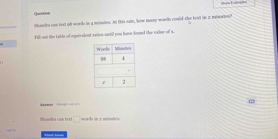 Show Examples 
Question 
Shandra can text 98 words in 4 minutes. At this rate, how many words could she text in 2 minutes? 
Fill out the table of equivalent ratios until you have found the value of x. 
1 1 
Answer Attempt 1 out of 2 
Shandra can text □ words in 2 minutes. 
li og Out Sobmit Annwer