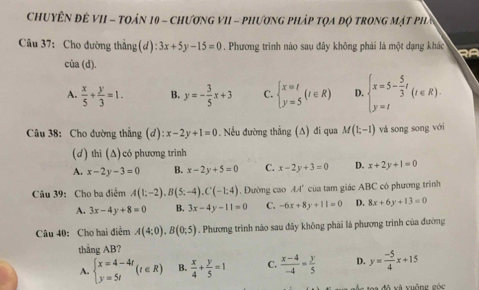 CHUYÊN ĐÊ VII - TOáN 10 - ChươNG VII - pHươnG Pháp tọa độ tROnG Mật phầ
Câu 37: Cho đường thẳng(d): 3x+5y-15=0. Phương trình nào sau đây không phải là một dạng khác
cia(d).
A.  x/5 + y/3 =1. B. y=- 3/5 x+3 C. beginarrayl x=t y=5endarray. (t∈ R) D. beginarrayl x=5- 5/3 t y=tendarray. (t∈ R).
Câu 38: Cho đường thẳng (d): x-2y+1=0 , Nếu đường thẳng (Δ) đi qua M(1;-1) và song song với
(d) thì (Δ)có phương trình
A. x-2y-3=0 B. x-2y+5=0 C. x-2y+3=0 D. x+2y+1=0
Câu 39: Cho ba điểm A(1;-2),B(5;-4),C(-1:4). Đường cao AA' của tam giác ABC có phương trình
A. 3x-4y+8=0 B. 3x-4y-11=0 C. -6x+8y+11=0 D. 8x+6y+13=0
Câu 40: Cho hai điểm A(4;0),B(0;5). Phương trình nào sau đây không phải là phương trình của đường
thắng AB?
A. beginarrayl x=4-4t y=5tendarray. (t∈ R) B.  x/4 + y/5 =1 C.  (x-4)/-4 = y/5  D. y= (-5)/4 x+15
à đô và vuống góc