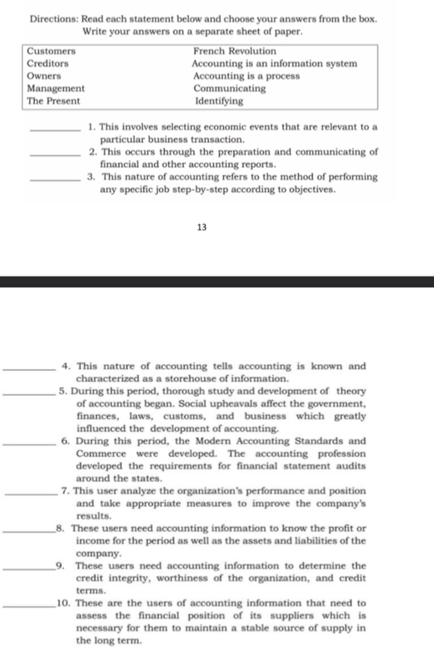 Directions: Read each statement below and choose your answers from the box. 
Write your answers on a separate sheet of paper. 
Customers French Revolution 
Creditors Accounting is an information system 
Owners Accounting is a process 
Management Communicating 
The Present Identifying 
_1. This involves selecting economic events that are relevant to a 
particular business transaction. 
_2. This occurs through the preparation and communicating of 
financial and other accounting reports. 
_3. This nature of accounting refers to the method of performing 
any specific job step-by-step according to objectives. 
13 
_4. This nature of accounting tells accounting is known and 
characterized as a storehouse of information. 
_5. During this period, thorough study and development of theory 
of accounting began. Social upheavals affect the government, 
finances, laws, customs, and business which greatly 
influenced the development of accounting. 
_6. During this period, the Modern Accounting Standards and 
Commerce were developed. The accounting profession 
developed the requirements for financial statement audits 
around the states. 
_7. This user analyze the organization's performance and position 
and take appropriate measures to improve the company's 
results. 
_8. These users need accounting information to know the profit or 
income for the period as well as the assets and liabilities of the 
company. 
_9. These users need accounting information to determine the 
credit integrity, worthiness of the organization, and credit 
terms. 
_10. These are the users of accounting information that need to 
assess the financial position of its suppliers which is 
necessary for them to maintain a stable source of supply in 
the long term.