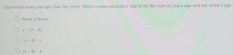 Lisa is four jers younger than her sister. Which eepression below stands for the sum of Lixa's age and her sister's age
hage of thes
x-(y-2)
(x+4)-x
(x-4)-x