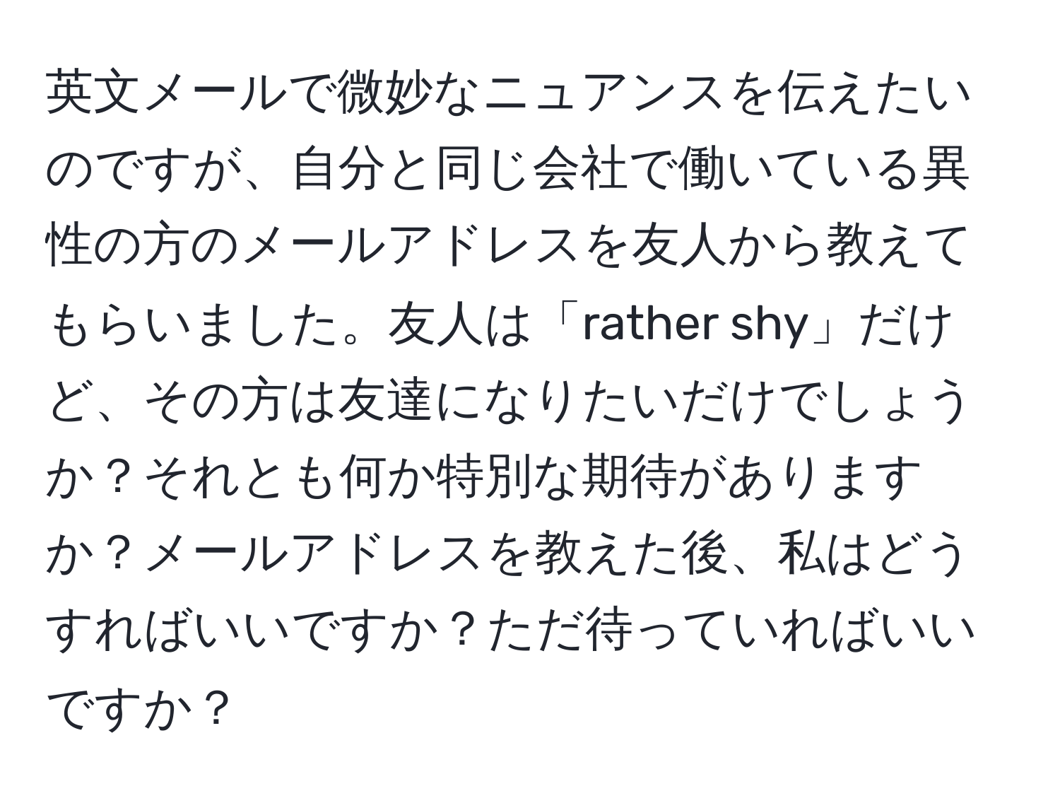 英文メールで微妙なニュアンスを伝えたいのですが、自分と同じ会社で働いている異性の方のメールアドレスを友人から教えてもらいました。友人は「rather shy」だけど、その方は友達になりたいだけでしょうか？それとも何か特別な期待がありますか？メールアドレスを教えた後、私はどうすればいいですか？ただ待っていればいいですか？